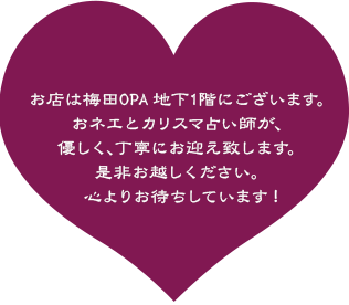 お店は梅田OPA地下1階にございます。おネエとカリスマ占い師が、優しく、丁寧にお迎え致します。是非お越しください。心よりお待ちしています!
